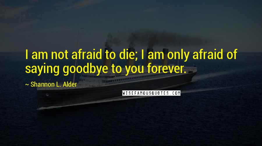 Shannon L. Alder Quotes: I am not afraid to die; I am only afraid of saying goodbye to you forever.