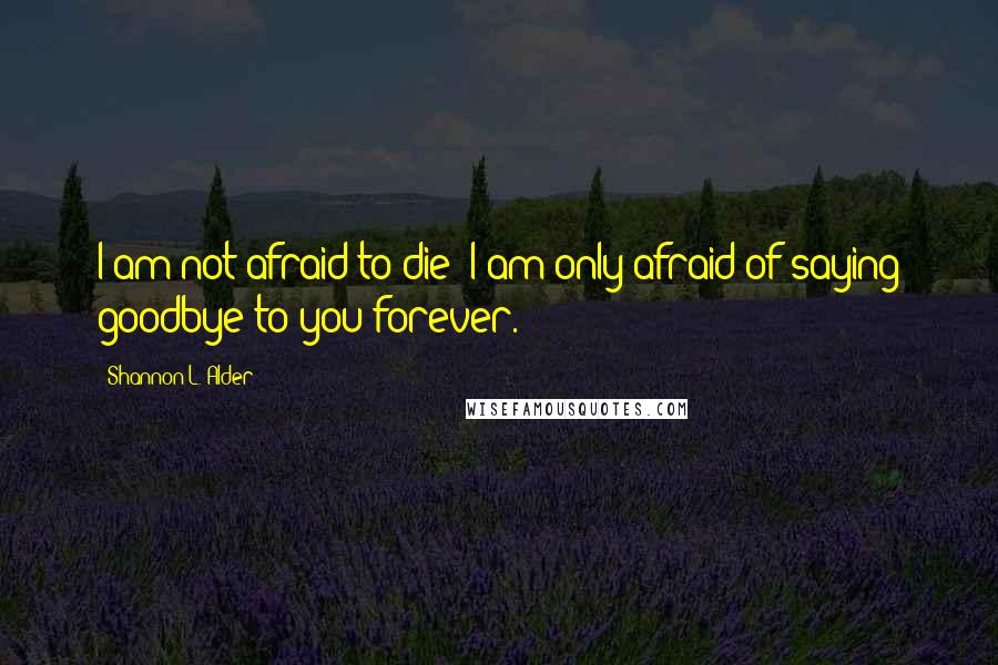 Shannon L. Alder Quotes: I am not afraid to die; I am only afraid of saying goodbye to you forever.