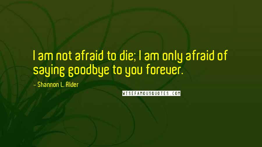 Shannon L. Alder Quotes: I am not afraid to die; I am only afraid of saying goodbye to you forever.