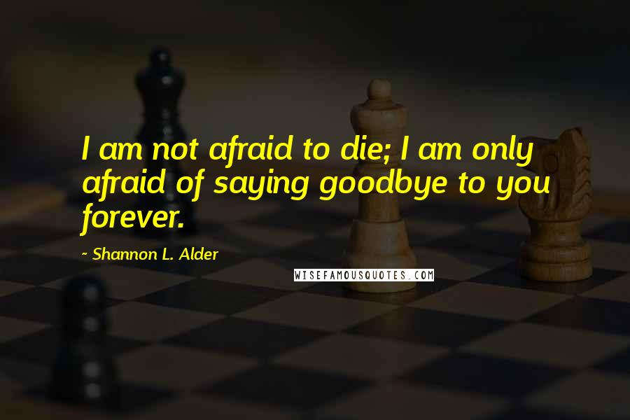 Shannon L. Alder Quotes: I am not afraid to die; I am only afraid of saying goodbye to you forever.