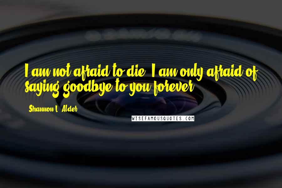 Shannon L. Alder Quotes: I am not afraid to die; I am only afraid of saying goodbye to you forever.