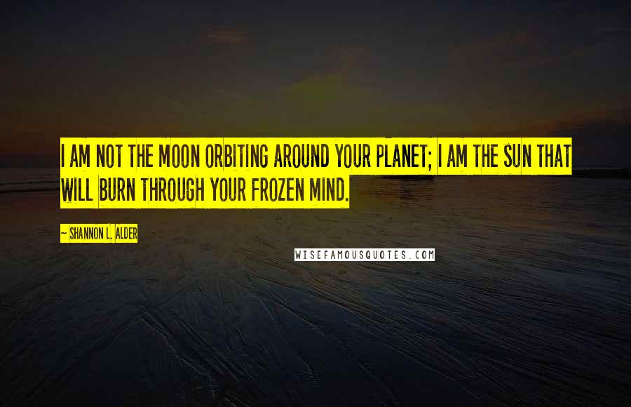 Shannon L. Alder Quotes: I am not the moon orbiting around your planet; I am the sun that will burn through your frozen mind.