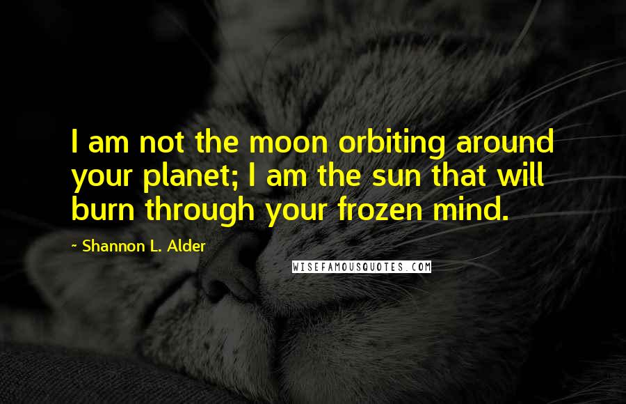 Shannon L. Alder Quotes: I am not the moon orbiting around your planet; I am the sun that will burn through your frozen mind.