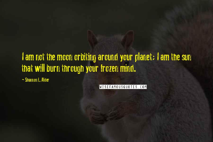 Shannon L. Alder Quotes: I am not the moon orbiting around your planet; I am the sun that will burn through your frozen mind.