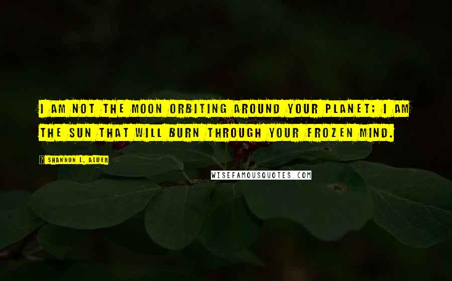 Shannon L. Alder Quotes: I am not the moon orbiting around your planet; I am the sun that will burn through your frozen mind.