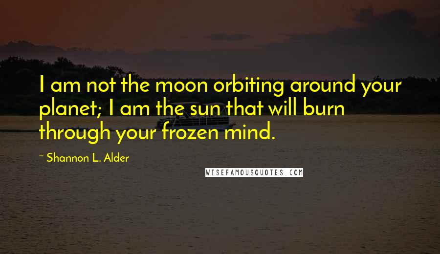 Shannon L. Alder Quotes: I am not the moon orbiting around your planet; I am the sun that will burn through your frozen mind.