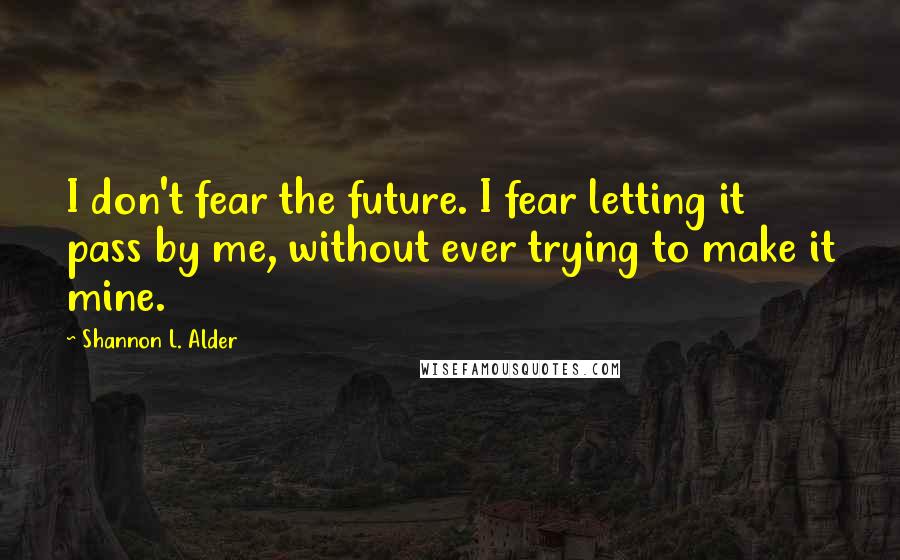 Shannon L. Alder Quotes: I don't fear the future. I fear letting it pass by me, without ever trying to make it mine.