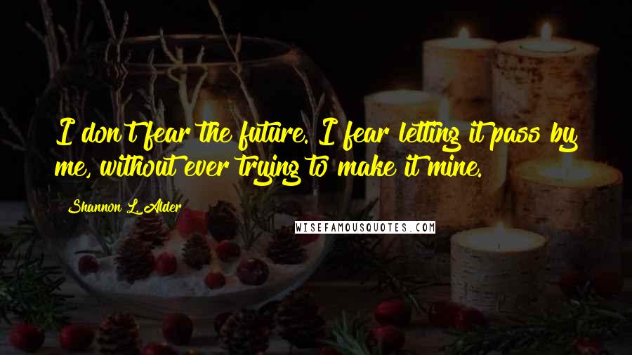 Shannon L. Alder Quotes: I don't fear the future. I fear letting it pass by me, without ever trying to make it mine.