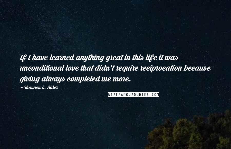 Shannon L. Alder Quotes: If I have learned anything great in this life it was unconditional love that didn't require reciprocation because giving always completed me more.