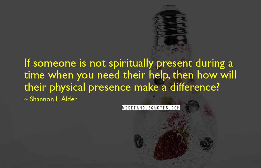 Shannon L. Alder Quotes: If someone is not spiritually present during a time when you need their help, then how will their physical presence make a difference?