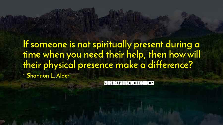 Shannon L. Alder Quotes: If someone is not spiritually present during a time when you need their help, then how will their physical presence make a difference?