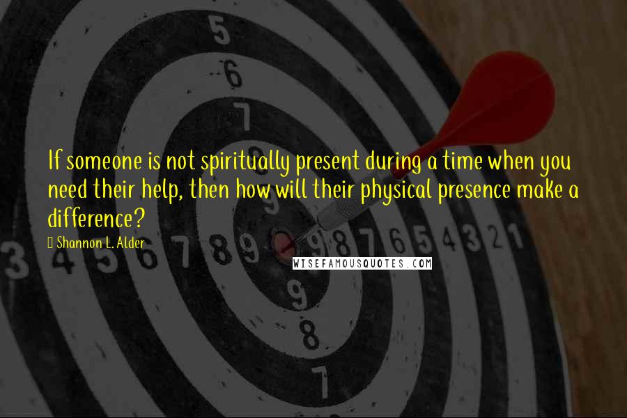 Shannon L. Alder Quotes: If someone is not spiritually present during a time when you need their help, then how will their physical presence make a difference?