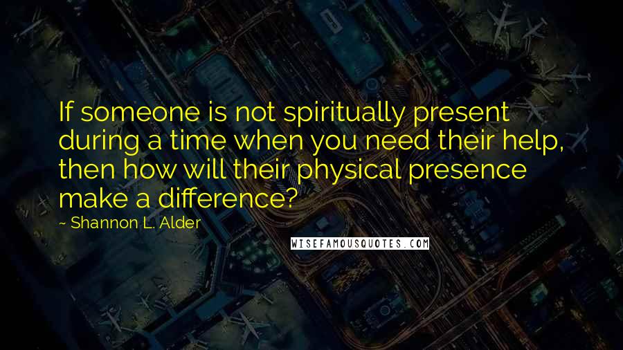 Shannon L. Alder Quotes: If someone is not spiritually present during a time when you need their help, then how will their physical presence make a difference?