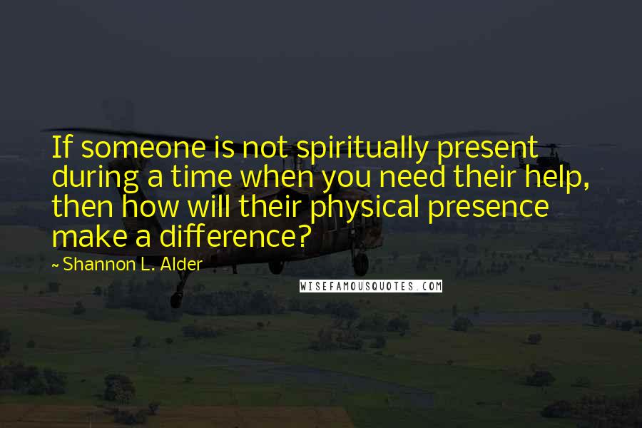 Shannon L. Alder Quotes: If someone is not spiritually present during a time when you need their help, then how will their physical presence make a difference?