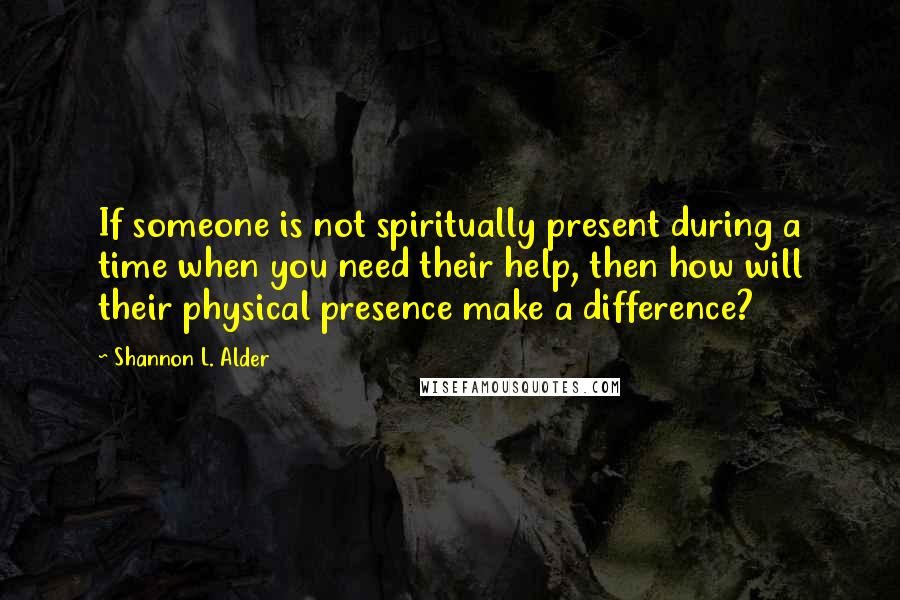 Shannon L. Alder Quotes: If someone is not spiritually present during a time when you need their help, then how will their physical presence make a difference?