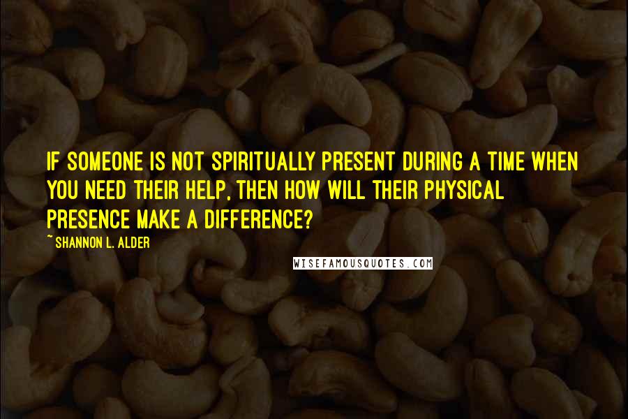 Shannon L. Alder Quotes: If someone is not spiritually present during a time when you need their help, then how will their physical presence make a difference?