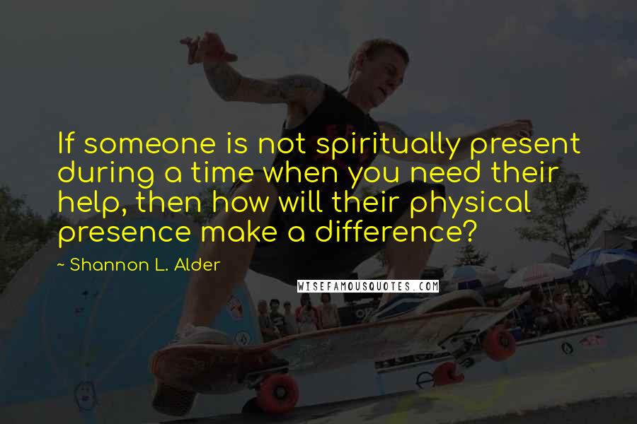 Shannon L. Alder Quotes: If someone is not spiritually present during a time when you need their help, then how will their physical presence make a difference?