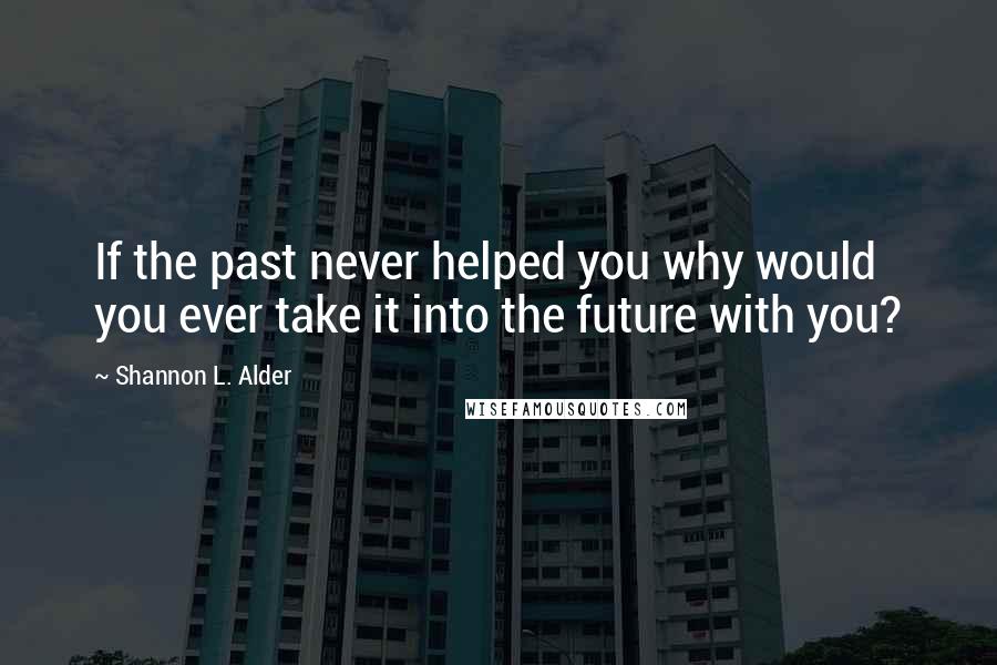 Shannon L. Alder Quotes: If the past never helped you why would you ever take it into the future with you?