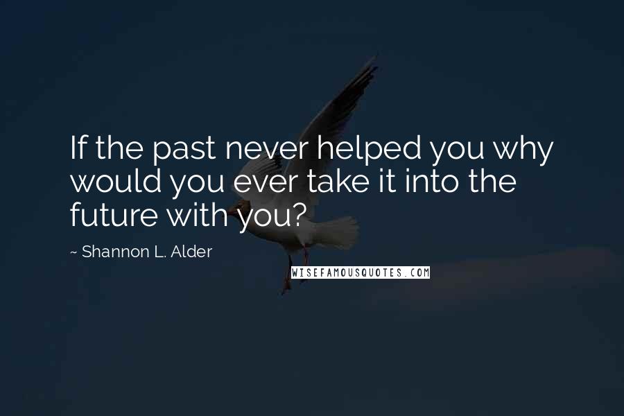 Shannon L. Alder Quotes: If the past never helped you why would you ever take it into the future with you?