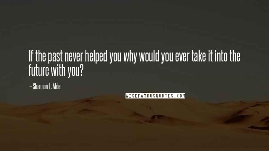 Shannon L. Alder Quotes: If the past never helped you why would you ever take it into the future with you?