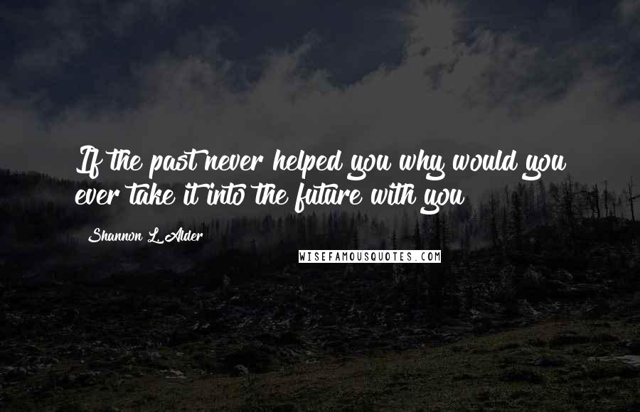 Shannon L. Alder Quotes: If the past never helped you why would you ever take it into the future with you?