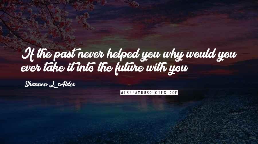 Shannon L. Alder Quotes: If the past never helped you why would you ever take it into the future with you?