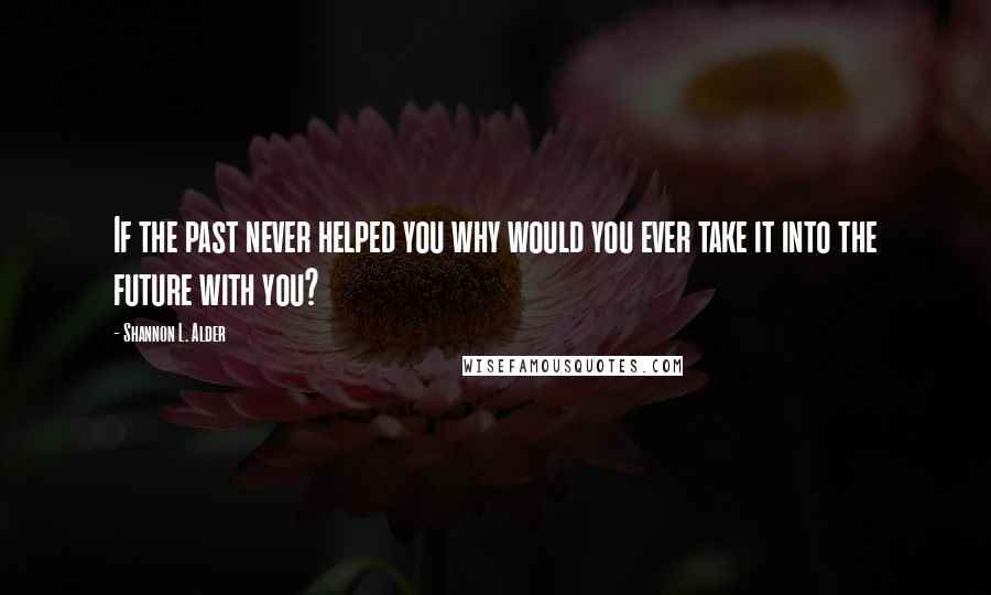 Shannon L. Alder Quotes: If the past never helped you why would you ever take it into the future with you?