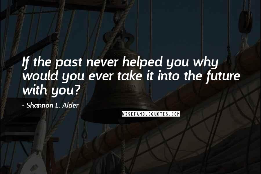 Shannon L. Alder Quotes: If the past never helped you why would you ever take it into the future with you?