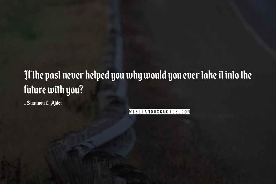 Shannon L. Alder Quotes: If the past never helped you why would you ever take it into the future with you?