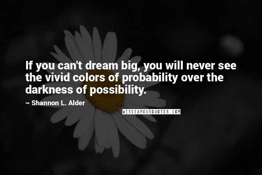 Shannon L. Alder Quotes: If you can't dream big, you will never see the vivid colors of probability over the darkness of possibility.