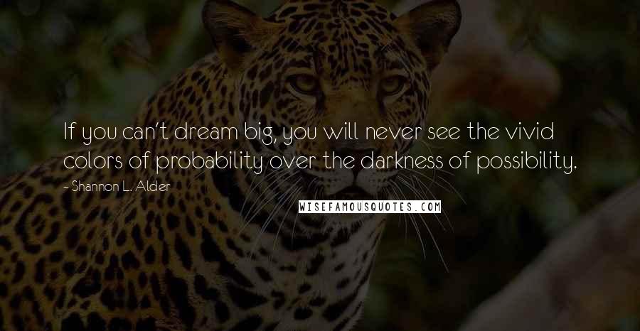 Shannon L. Alder Quotes: If you can't dream big, you will never see the vivid colors of probability over the darkness of possibility.