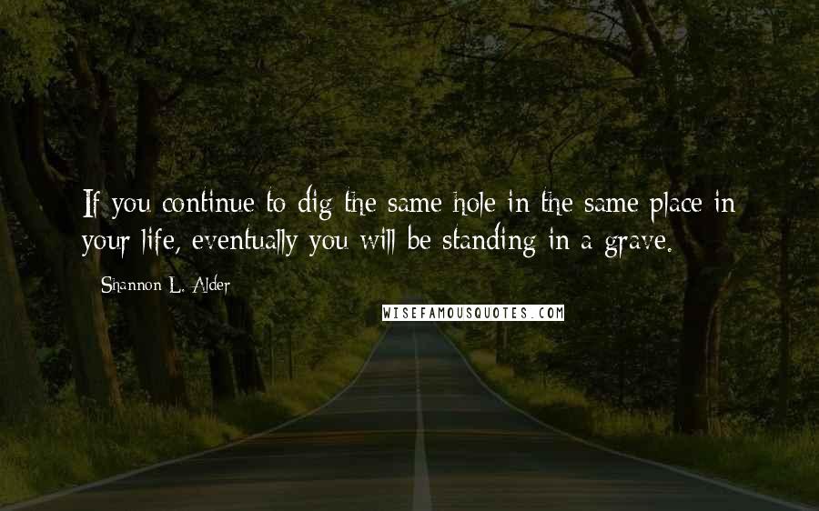 Shannon L. Alder Quotes: If you continue to dig the same hole in the same place in your life, eventually you will be standing in a grave.