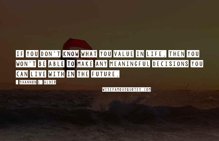 Shannon L. Alder Quotes: If you don't know what you value in life, then you won't be able to make any meaningful decisions you can live with in the future.