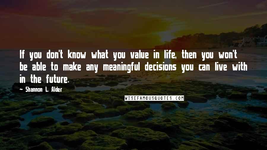 Shannon L. Alder Quotes: If you don't know what you value in life, then you won't be able to make any meaningful decisions you can live with in the future.