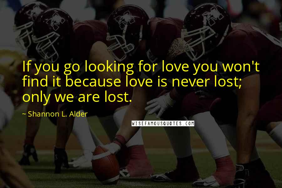 Shannon L. Alder Quotes: If you go looking for love you won't find it because love is never lost; only we are lost.