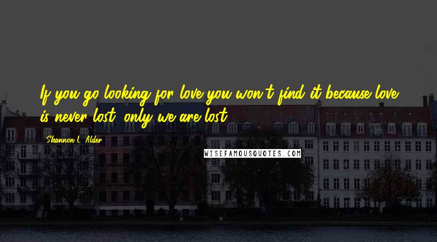 Shannon L. Alder Quotes: If you go looking for love you won't find it because love is never lost; only we are lost.