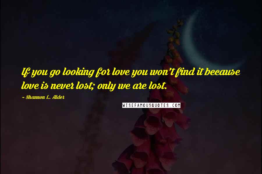 Shannon L. Alder Quotes: If you go looking for love you won't find it because love is never lost; only we are lost.