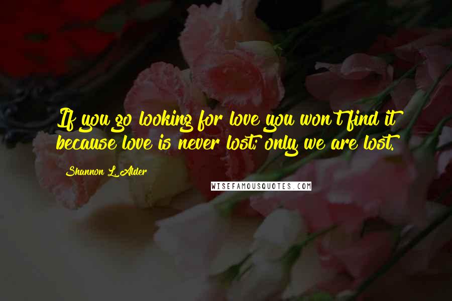 Shannon L. Alder Quotes: If you go looking for love you won't find it because love is never lost; only we are lost.