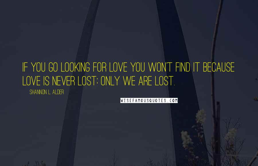 Shannon L. Alder Quotes: If you go looking for love you won't find it because love is never lost; only we are lost.