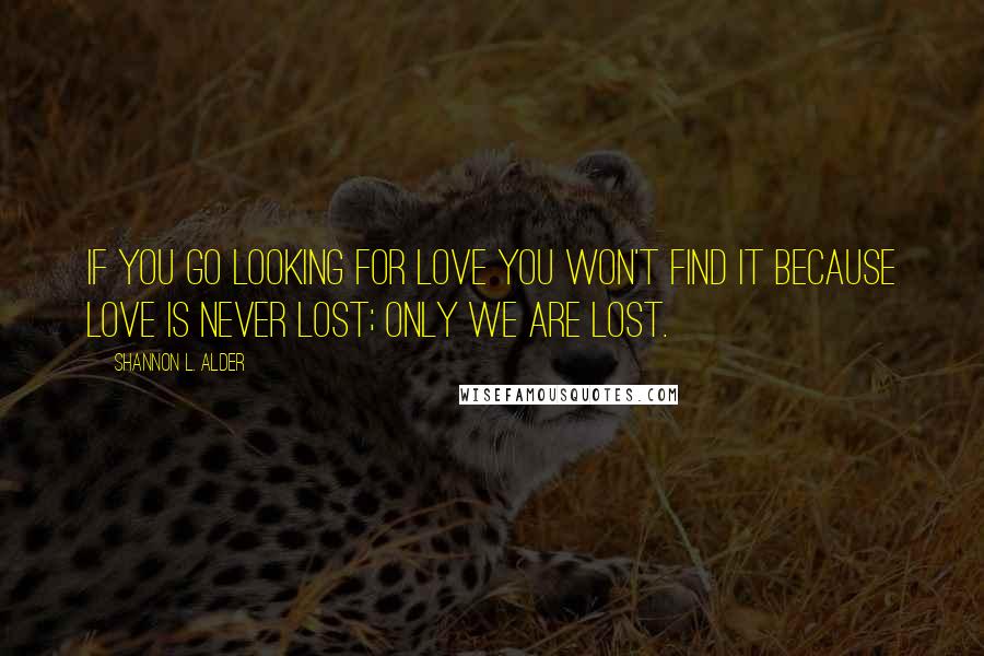 Shannon L. Alder Quotes: If you go looking for love you won't find it because love is never lost; only we are lost.