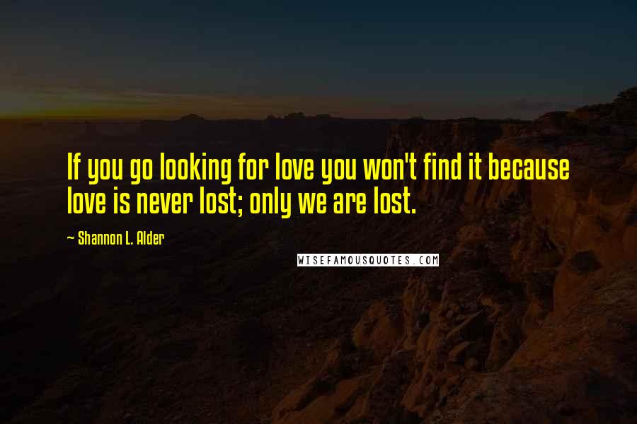 Shannon L. Alder Quotes: If you go looking for love you won't find it because love is never lost; only we are lost.