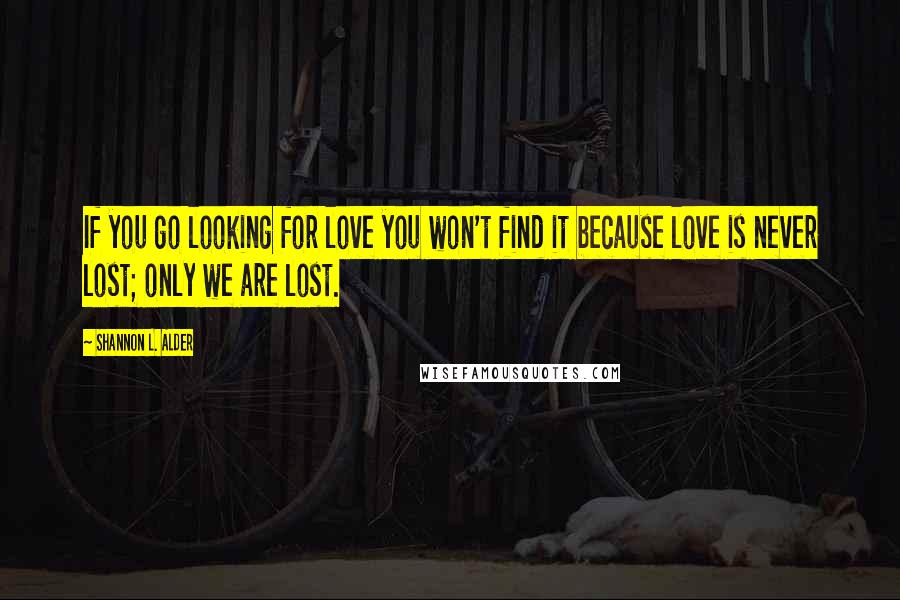 Shannon L. Alder Quotes: If you go looking for love you won't find it because love is never lost; only we are lost.