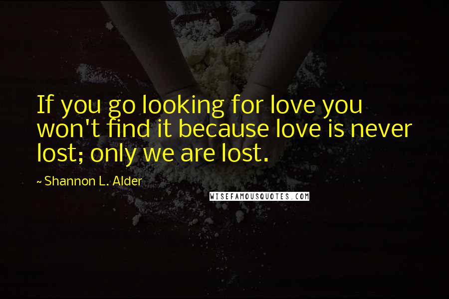 Shannon L. Alder Quotes: If you go looking for love you won't find it because love is never lost; only we are lost.