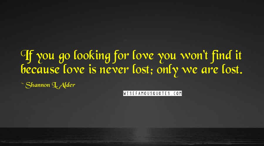 Shannon L. Alder Quotes: If you go looking for love you won't find it because love is never lost; only we are lost.