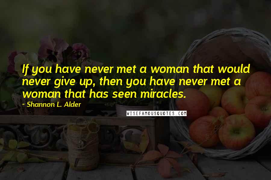 Shannon L. Alder Quotes: If you have never met a woman that would never give up, then you have never met a woman that has seen miracles.