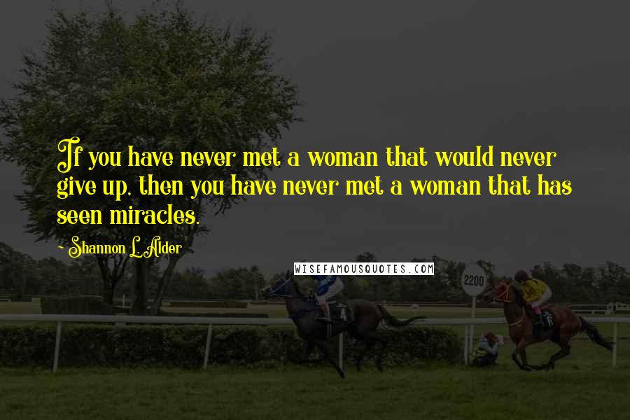 Shannon L. Alder Quotes: If you have never met a woman that would never give up, then you have never met a woman that has seen miracles.