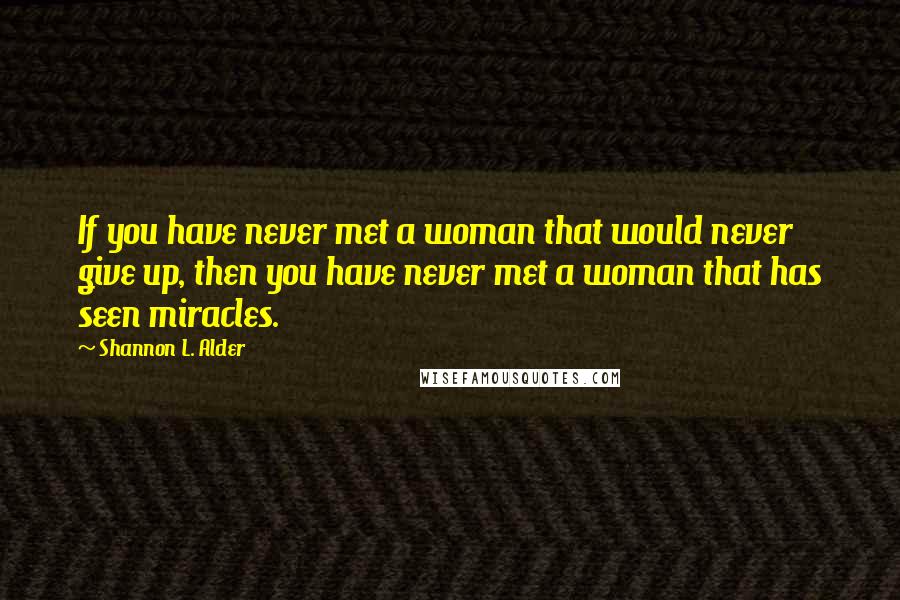 Shannon L. Alder Quotes: If you have never met a woman that would never give up, then you have never met a woman that has seen miracles.