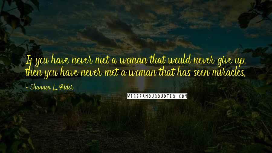 Shannon L. Alder Quotes: If you have never met a woman that would never give up, then you have never met a woman that has seen miracles.