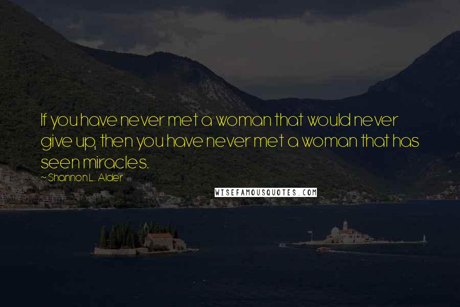 Shannon L. Alder Quotes: If you have never met a woman that would never give up, then you have never met a woman that has seen miracles.