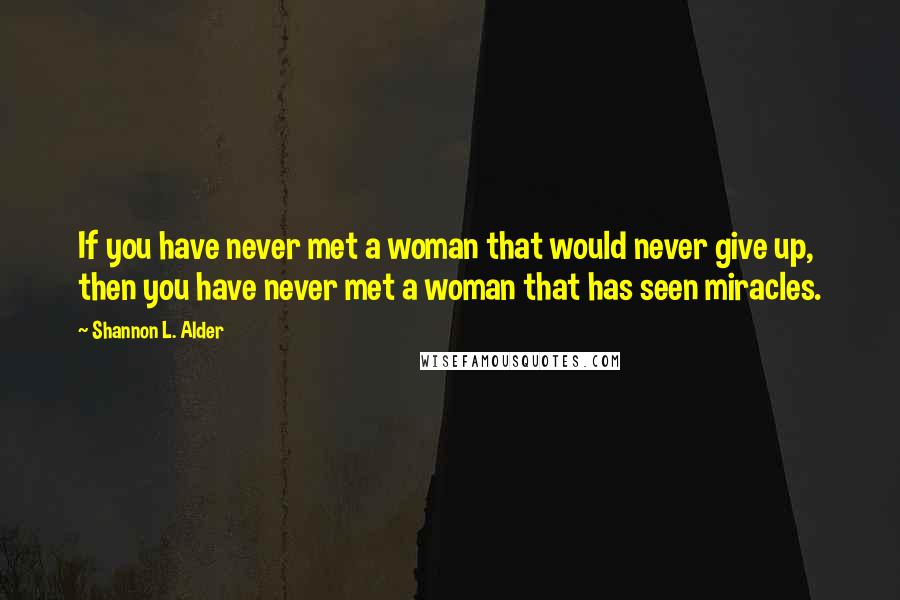 Shannon L. Alder Quotes: If you have never met a woman that would never give up, then you have never met a woman that has seen miracles.